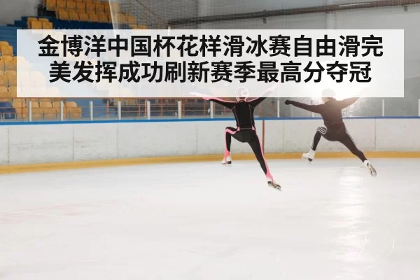 金博洋中国杯花样滑冰赛自由滑完美发挥成功刷新赛季最高分夺冠