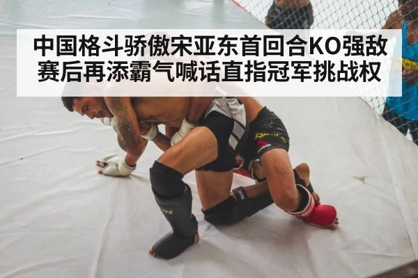 中国格斗骄傲宋亚东首回合KO强敌赛后再添霸气喊话直指冠军挑战权